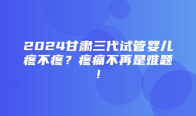 2024甘肃三代试管婴儿疼不疼？疼痛不再是难题!