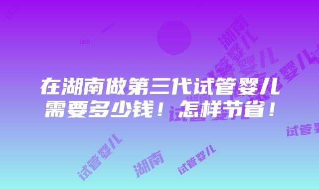 在湖南做第三代试管婴儿需要多少钱！怎样节省！