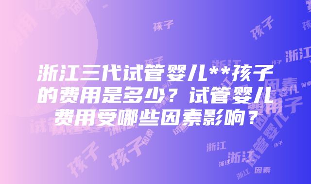 浙江三代试管婴儿**孩子的费用是多少？试管婴儿费用受哪些因素影响？