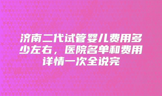 济南二代试管婴儿费用多少左右，医院名单和费用详情一次全说完