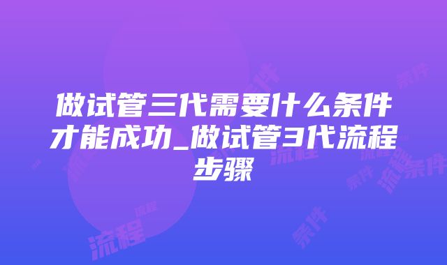 做试管三代需要什么条件才能成功_做试管3代流程步骤