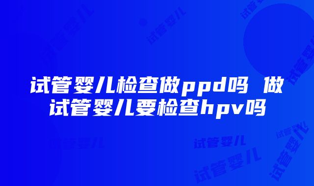 试管婴儿检查做ppd吗 做试管婴儿要检查hpv吗