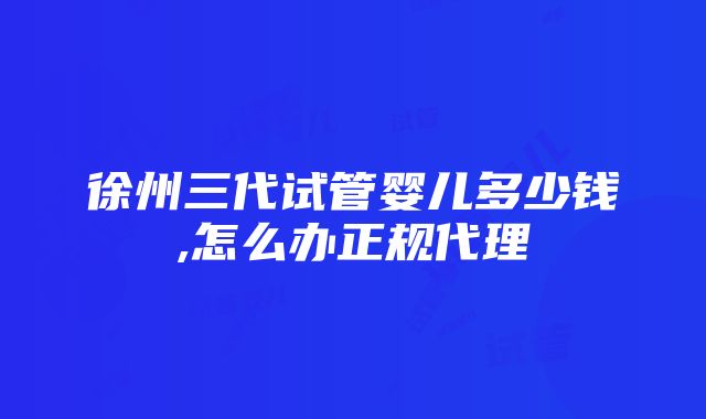 徐州三代试管婴儿多少钱,怎么办正规代理