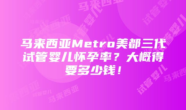 马来西亚Metro美都三代试管婴儿怀孕率？大概得要多少钱！