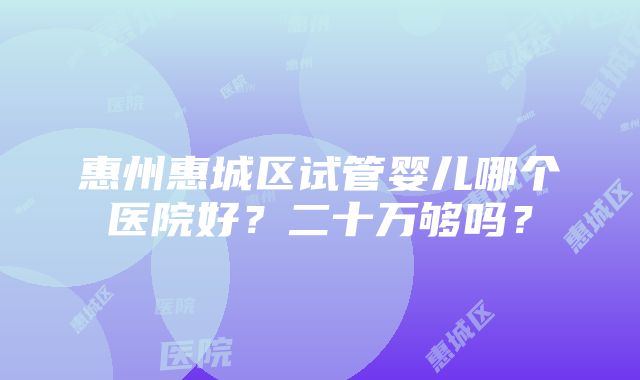 惠州惠城区试管婴儿哪个医院好？二十万够吗？