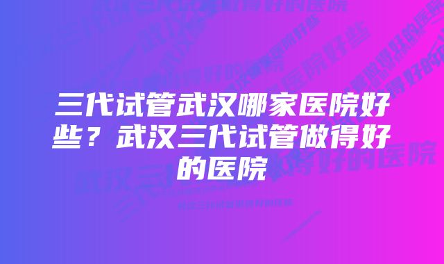 三代试管武汉哪家医院好些？武汉三代试管做得好的医院