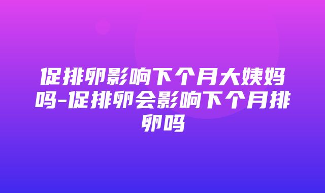 促排卵影响下个月大姨妈吗-促排卵会影响下个月排卵吗