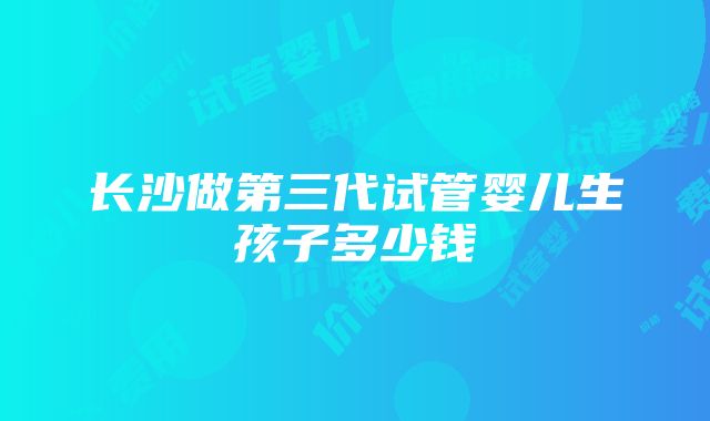 长沙做第三代试管婴儿生孩子多少钱