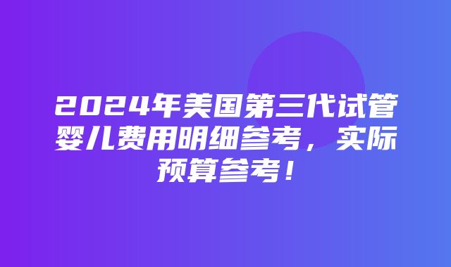 2024年美国第三代试管婴儿费用明细参考，实际预算参考！