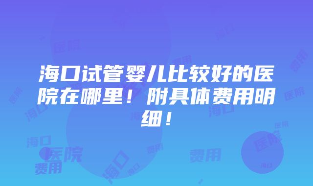 海口试管婴儿比较好的医院在哪里！附具体费用明细！