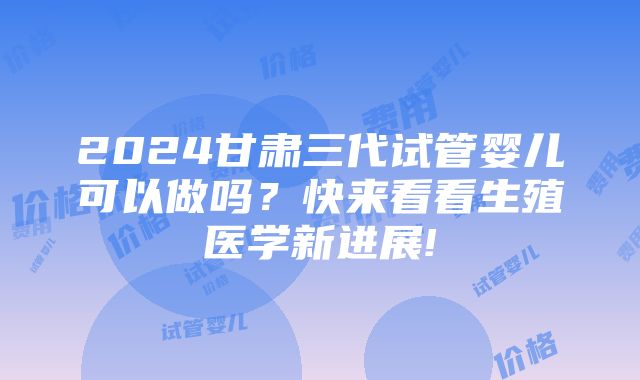 2024甘肃三代试管婴儿可以做吗？快来看看生殖医学新进展!