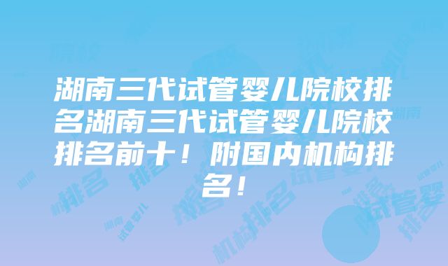 湖南三代试管婴儿院校排名湖南三代试管婴儿院校排名前十！附国内机构排名！