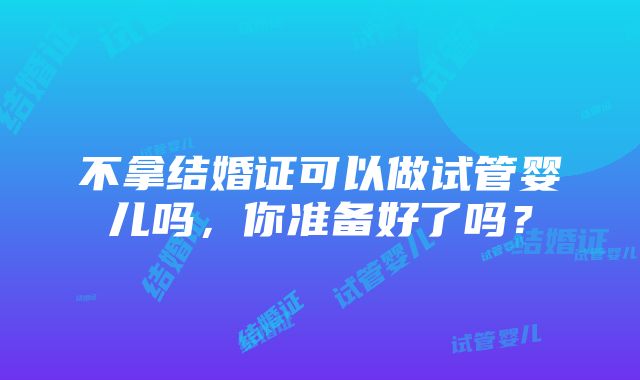 不拿结婚证可以做试管婴儿吗，你准备好了吗？