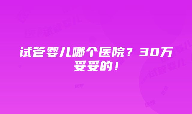 试管婴儿哪个医院？30万妥妥的！