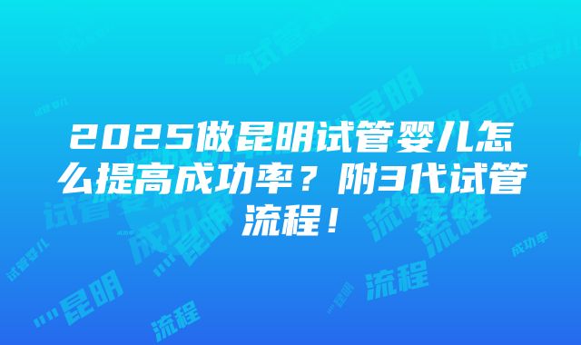 2025做昆明试管婴儿怎么提高成功率？附3代试管流程！