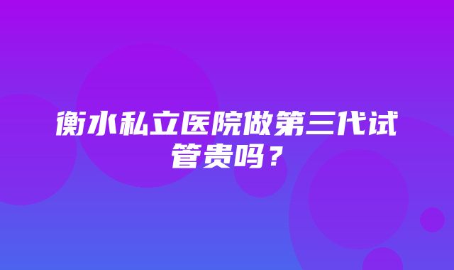 衡水私立医院做第三代试管贵吗？