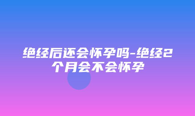 绝经后还会怀孕吗-绝经2个月会不会怀孕