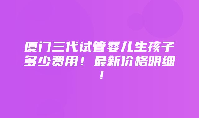 厦门三代试管婴儿生孩子多少费用！最新价格明细！