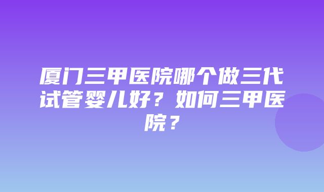 厦门三甲医院哪个做三代试管婴儿好？如何三甲医院？