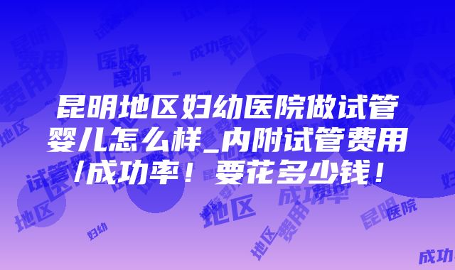 昆明地区妇幼医院做试管婴儿怎么样_内附试管费用/成功率！要花多少钱！