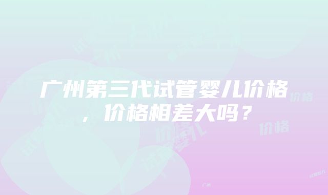 广州第三代试管婴儿价格，价格相差大吗？