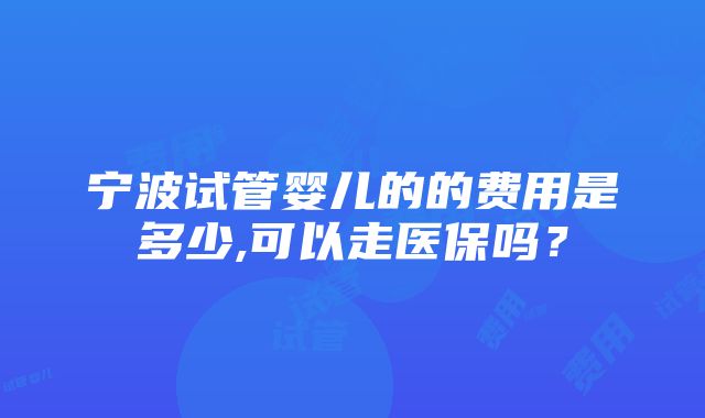 宁波试管婴儿的的费用是多少,可以走医保吗？