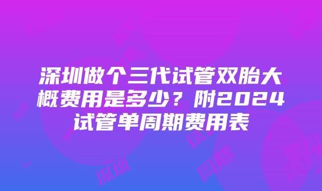 深圳做个三代试管双胎大概费用是多少？附2024试管单周期费用表