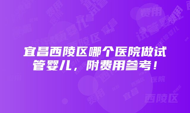 宜昌西陵区哪个医院做试管婴儿，附费用参考！