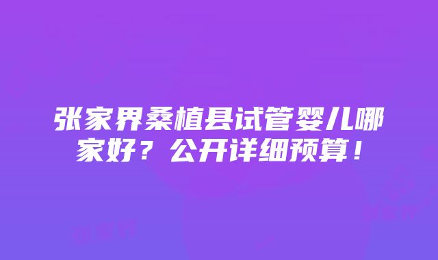 张家界桑植县试管婴儿哪家好？公开详细预算！