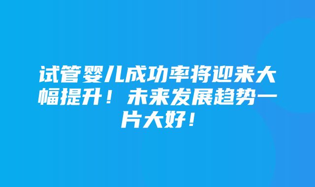 试管婴儿成功率将迎来大幅提升！未来发展趋势一片大好！