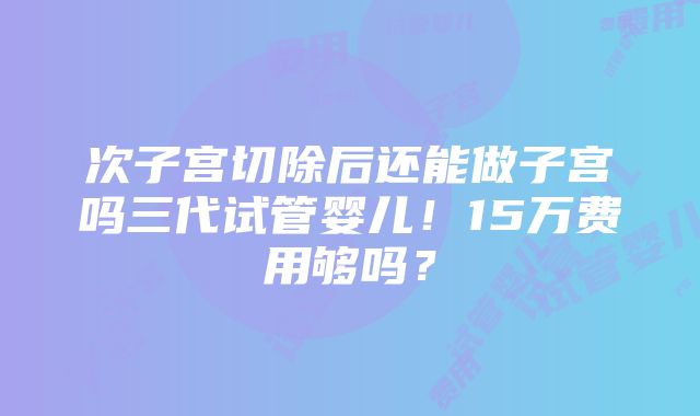 次子宫切除后还能做子宫吗三代试管婴儿！15万费用够吗？