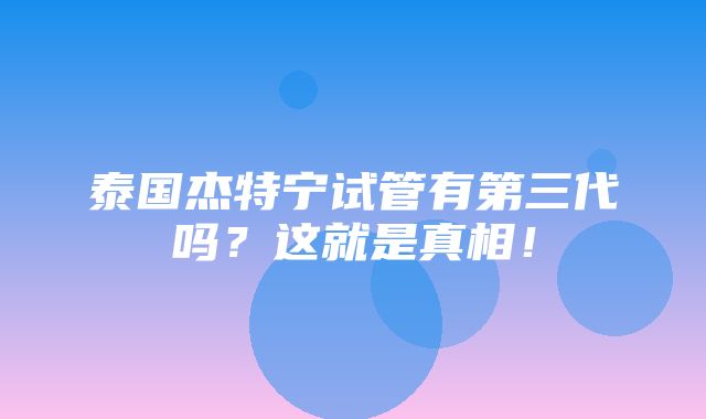 泰国杰特宁试管有第三代吗？这就是真相！