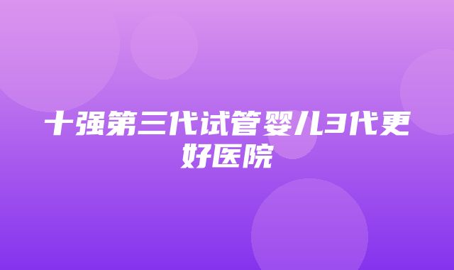 十强第三代试管婴儿3代更好医院