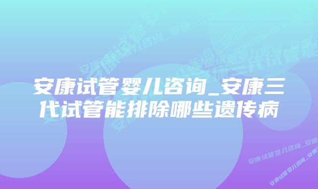 安康试管婴儿咨询_安康三代试管能排除哪些遗传病