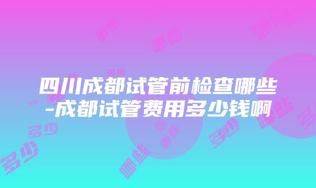 四川成都试管前检查哪些-成都试管费用多少钱啊