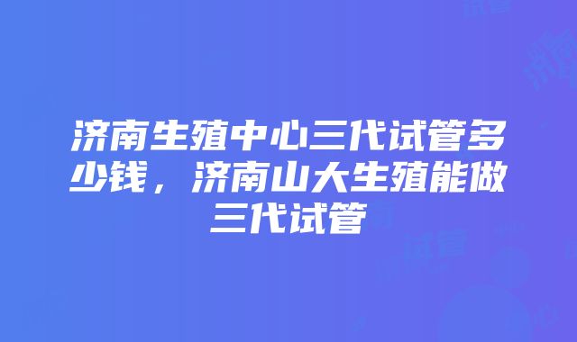 济南生殖中心三代试管多少钱，济南山大生殖能做三代试管