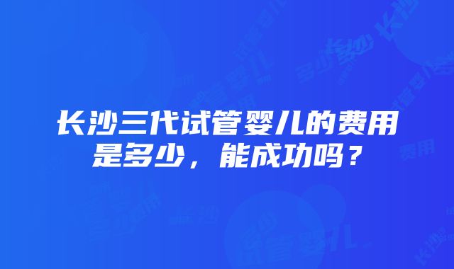 长沙三代试管婴儿的费用是多少，能成功吗？