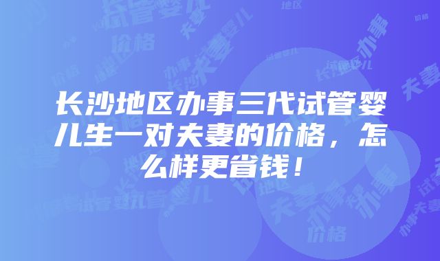 长沙地区办事三代试管婴儿生一对夫妻的价格，怎么样更省钱！