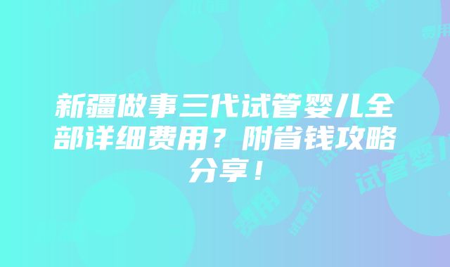 新疆做事三代试管婴儿全部详细费用？附省钱攻略分享！