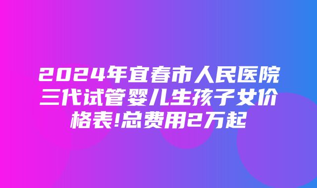 2024年宜春市人民医院三代试管婴儿生孩子女价格表!总费用2万起