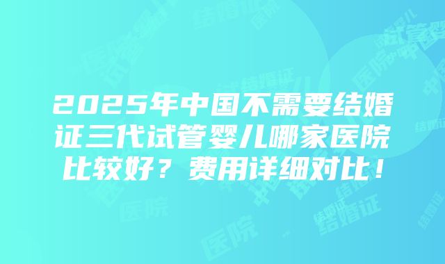 2025年中国不需要结婚证三代试管婴儿哪家医院比较好？费用详细对比！