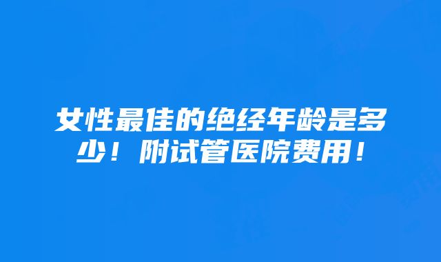 女性最佳的绝经年龄是多少！附试管医院费用！