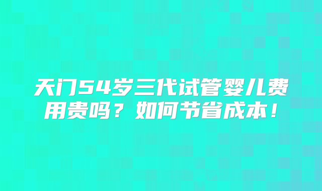 天门54岁三代试管婴儿费用贵吗？如何节省成本！