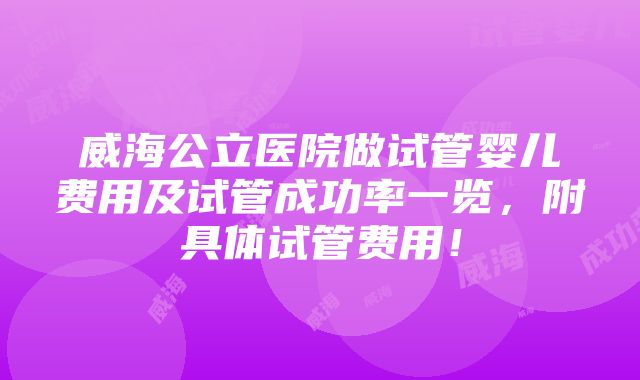 威海公立医院做试管婴儿费用及试管成功率一览，附具体试管费用！