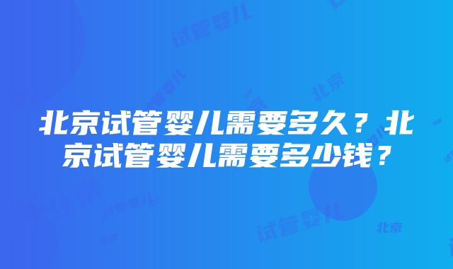 北京试管婴儿需要多久？北京试管婴儿需要多少钱？