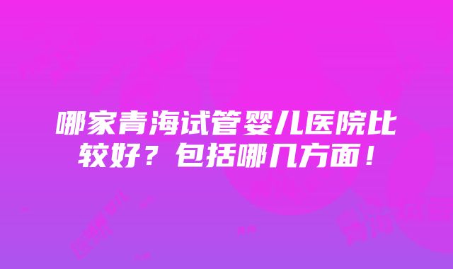 哪家青海试管婴儿医院比较好？包括哪几方面！