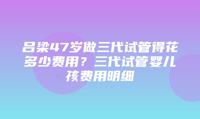 吕梁47岁做三代试管得花多少费用？三代试管婴儿孩费用明细