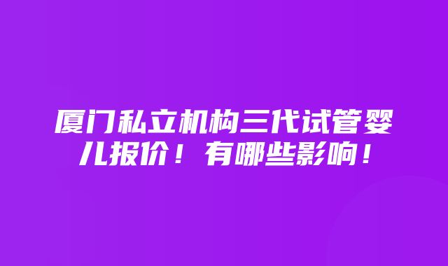 厦门私立机构三代试管婴儿报价！有哪些影响！