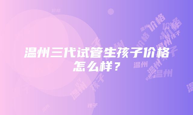 温州三代试管生孩子价格怎么样？