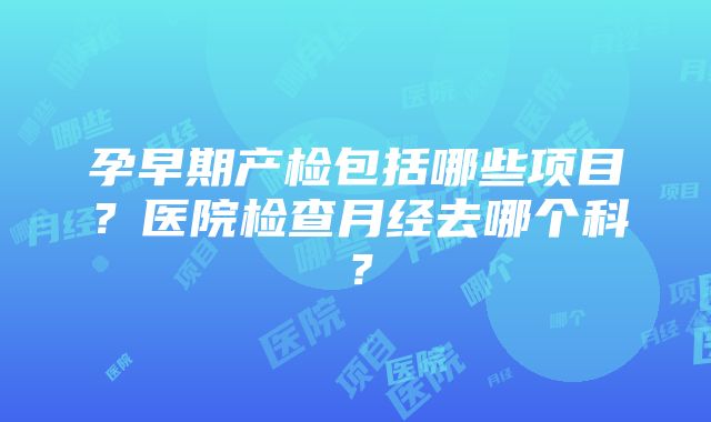 孕早期产检包括哪些项目？医院检查月经去哪个科？